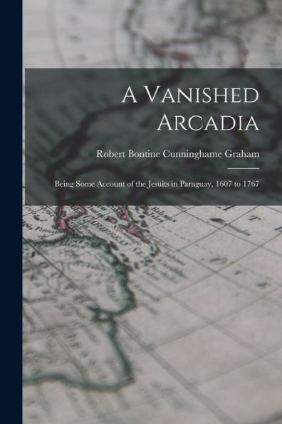 A Vanished Arcadia: Being Some Account Of The Jesuits In Paraguay, 1607 To 1767