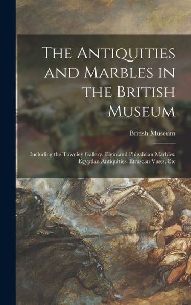 The Antiquities And Marbles In The British Museum: Including The Townley Gallery. Elgin And Phigaleian Marbles. Egyptian Antiquities. Etruscan Vases, Etc
