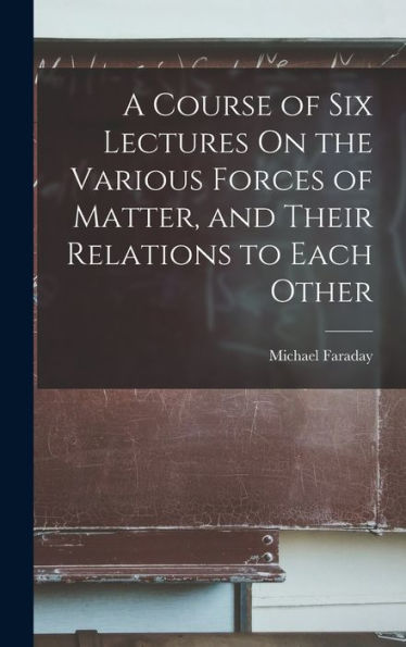 A Course Of Six Lectures On The Various Forces Of Matter, And Their Relations To Each Other