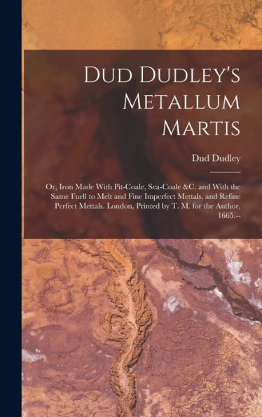 Dud Dudley'S Metallum Martis: Or, Iron Made With Pit-Coale, Sea-Coale &C. And With The Same Fuell To Melt And Fine Imperfect Mettals, And Refine ... Printed By T. M. For The Author, 1665.--