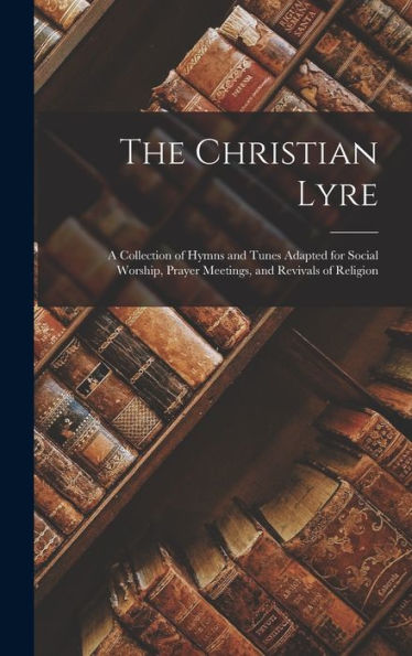 The Christian Lyre: A Collection Of Hymns And Tunes Adapted For Social Worship, Prayer Meetings, And Revivals Of Religion