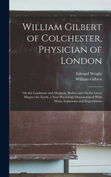 William Gilbert Of Colchester, Physician Of London: On The Loadstone And Magnetic Bodies And On The Great Magnet The Earth. A New Physiology Demonstrated With Many Arguments And Experiments