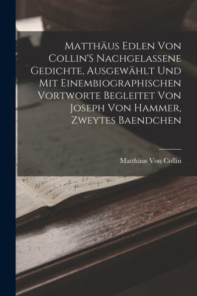 Matthäus Edlen Von Collin'S Nachgelassene Gedichte, Ausgewählt Und Mit Einembiographischen Vortworte Begleitet Von Joseph Von Hammer, Zweytes Baendchen (German Edition)