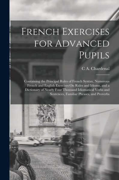 French Exercises For Advanced Pupils: Containing The Principal Rules Of French Syntax, Numerous French And English Exercises On Rules And Idioms, And ... And Sentences, Familiar Phrases, And Proverbs