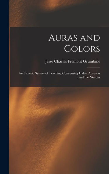 Auras And Colors: An Esoteric System Of Teaching Concerning Halos, Aureolas And The Nimbus