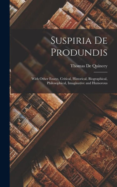 Suspiria De Produndis: With Other Essays, Critical, Historical, Biographical, Philosophical, Imaginative And Humorous