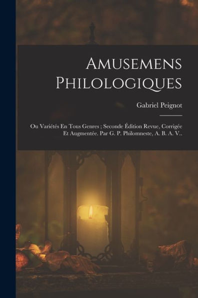 Amusemens Philologiques: Ou Variétés En Tous Genres; Seconde Édition Revue, Corrigée Et Augmentée. Par G. P. Philomneste, A. B. A. V.. (French Edition)