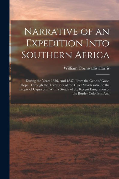 Narrative Of An Expedition Into Southern Africa: During The Years 1836, And 1837, From The Cape Of Good Hope, Through The Territories Of The Chief ... Emigration Of The Border Colonists, And