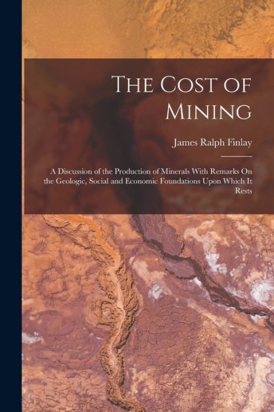 The Cost Of Mining: A Discussion Of The Production Of Minerals With Remarks On The Geologic, Social And Economic Foundations Upon Which It Rests