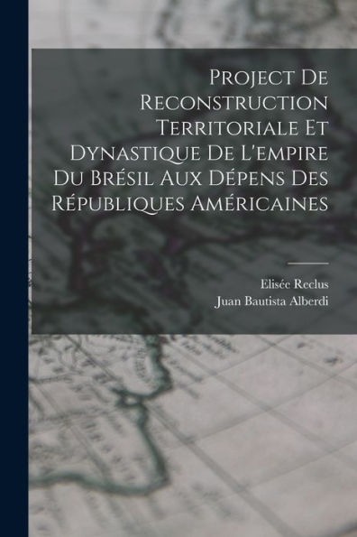 Project De Reconstruction Territoriale Et Dynastique De L'Empire Du Brésil Aux Dépens Des Républiques Américaines (French Edition)