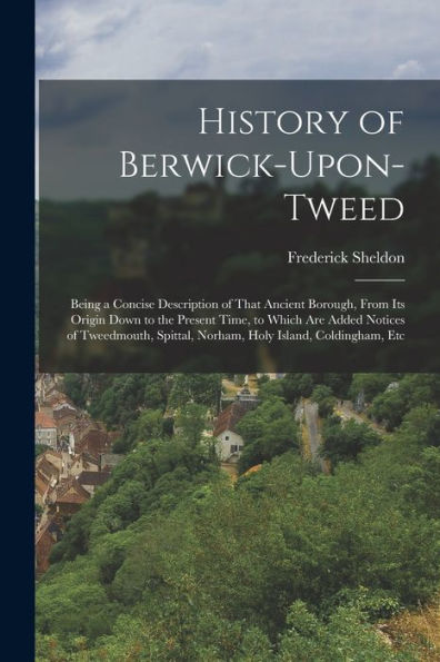 History Of Berwick-Upon-Tweed: Being A Concise Description Of That Ancient Borough, From Its Origin Down To The Present Time, To Which Are Added ... Spittal, Norham, Holy Island, Coldingham, Etc