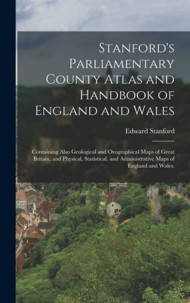 Stanford'S Parliamentary County Atlas And Handbook Of England And Wales: Containing Also Geological And Orographical Maps Of Great Britain, And ... And Administrative Maps Of England And Wales.
