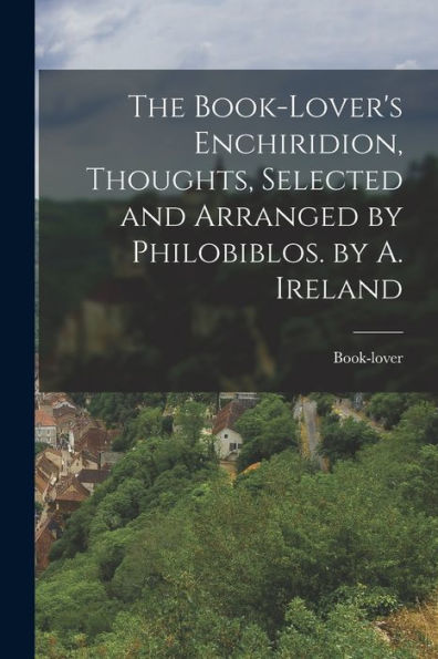 The Book-Lover'S Enchiridion, Thoughts, Selected And Arranged By Philobiblos. By A. Ireland