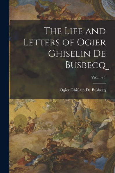 The Life And Letters Of Ogier Ghiselin De Busbecq; Volume 1