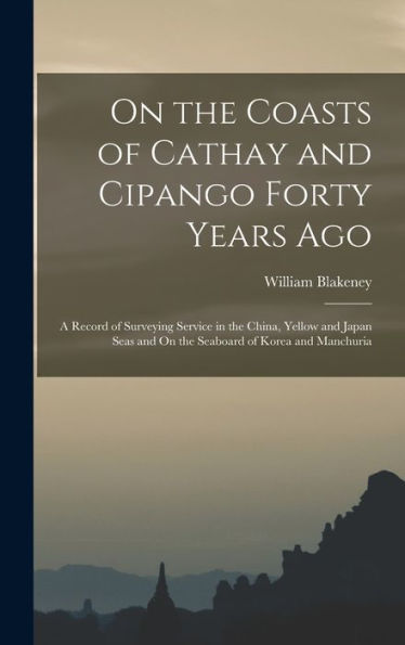 On The Coasts Of Cathay And Cipango Forty Years Ago: A Record Of Surveying Service In The China, Yellow And Japan Seas And On The Seaboard Of Korea And Manchuria