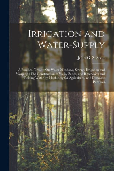 Irrigation And Water-Supply: A Practical Treatist On Water-Meadows, Sewage Irrigation And Warping: The Construction Of Wells, Ponds, And Reservoirs; ... For Agricultural And Domestic Purposes