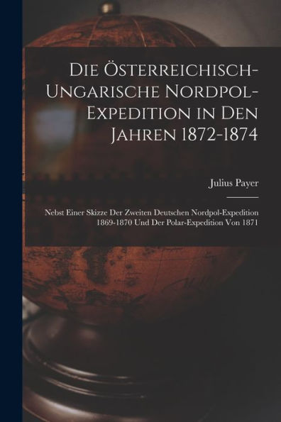 Die Österreichisch-Ungarische Nordpol-Expedition In Den Jahren 1872-1874: Nebst Einer Skizze Der Zweiten Deutschen Nordpol-Expedition 1869-1870 Und Der Polar-Expedition Von 1871 (German Edition)