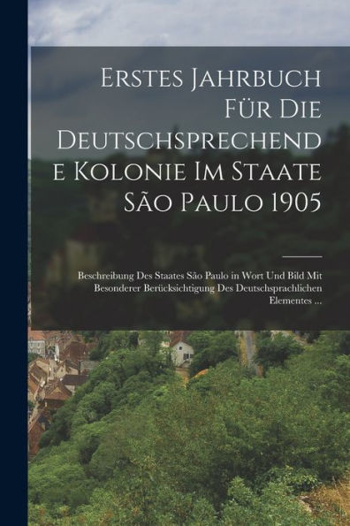 Erstes Jahrbuch Für Die Deutschsprechende Kolonie Im Staate São Paulo 1905: Beschreibung Des Staates São Paulo In Wort Und Bild Mit Besonderer ... Elementes ... (German Edition)