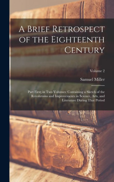 A Brief Retrospect Of The Eighteenth Century: Part First; In Two Volumes: Containing A Sketch Of The Revolutions And Improvements In Science, Arts, And Literature During That Period; Volume 2
