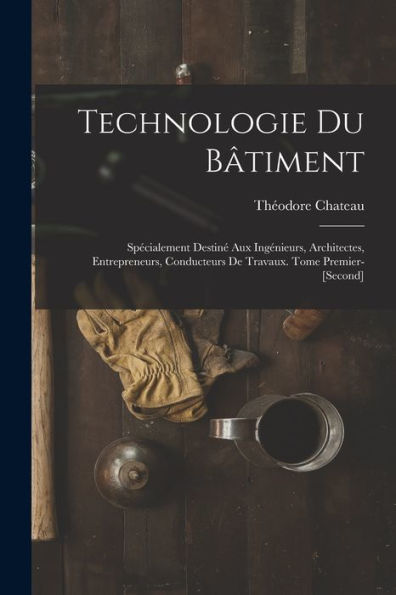 Technologie Du Bâtiment: Spécialement Destiné Aux Ingénieurs, Architectes, Entrepreneurs, Conducteurs De Travaux. Tome Premier-[Second] (French Edition)