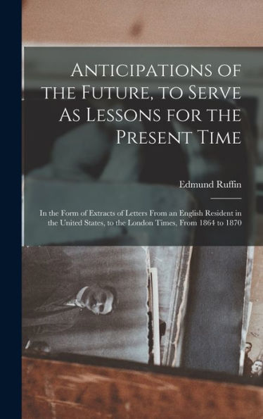 Anticipations Of The Future, To Serve As Lessons For The Present Time: In The Form Of Extracts Of Letters From An English Resident In The United States, To The London Times, From 1864 To 1870