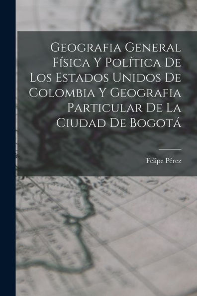 Geografia General Física Y Política De Los Estados Unidos De Colombia Y Geografia Particular De La Ciudad De Bogotá (Spanish Edition)