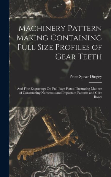 Machinery Pattern Making Containing Full Size Profiles Of Gear Teeth: And Fine Engravings On Full-Page Plates, Illustrating Manner Of Constructing Numerous And Important Patterns And Core Boxes