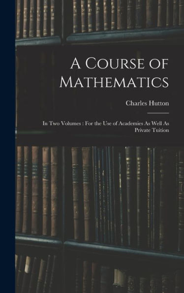 A Course Of Mathematics: In Two Volumes: For The Use Of Academies As Well As Private Tuition