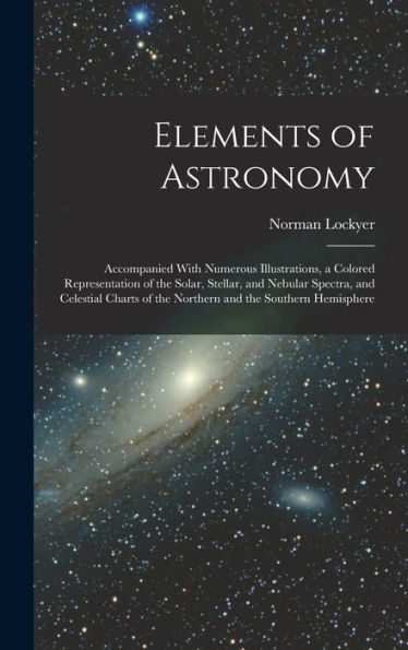 Elements Of Astronomy: Accompanied With Numerous Illustrations, A Colored Representation Of The Solar, Stellar, And Nebular Spectra, And Celestial Charts Of The Northern And The Southern Hemisphere