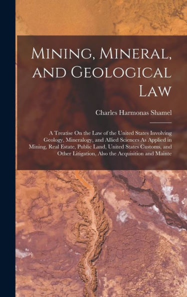 Mining, Mineral, And Geological Law: A Treatise On The Law Of The United States Involving Geology, Mineralogy, And Allied Sciences As Applied In ... Litigation, Also The Acquisition And Mainte