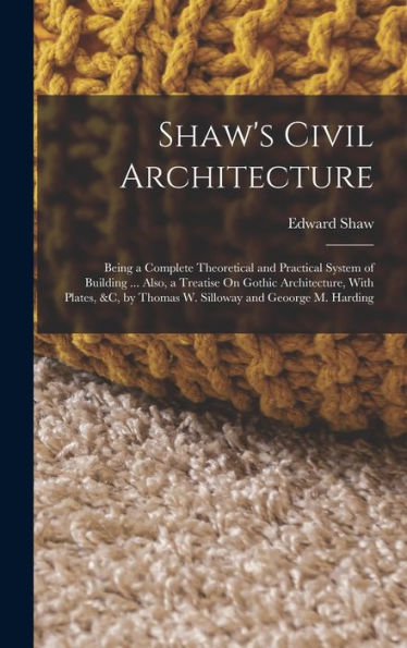 Shaw'S Civil Architecture: Being A Complete Theoretical And Practical System Of Building ... Also, A Treatise On Gothic Architecture, With Plates, &C, By Thomas W. Silloway And Geoorge M. Harding