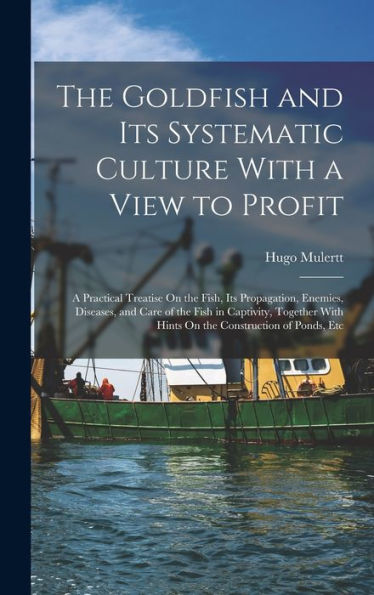The Goldfish And Its Systematic Culture With A View To Profit: A Practical Treatise On The Fish, Its Propagation, Enemies, Diseases, And Care Of The ... With Hints On The Construction Of Ponds, Etc