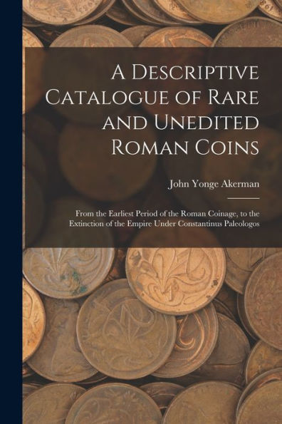 A Descriptive Catalogue Of Rare And Unedited Roman Coins: From The Earliest Period Of The Roman Coinage, To The Extinction Of The Empire Under Constantinus Paleologos