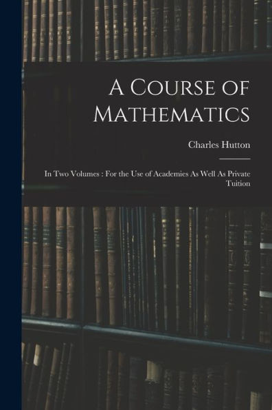 A Course Of Mathematics: In Two Volumes: For The Use Of Academies As Well As Private Tuition