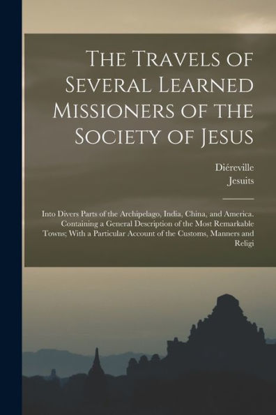 The Travels Of Several Learned Missioners Of The Society Of Jesus: Into Divers Parts Of The Archipelago, India, China, And America. Containing A ... Account Of The Customs, Manners And Religi