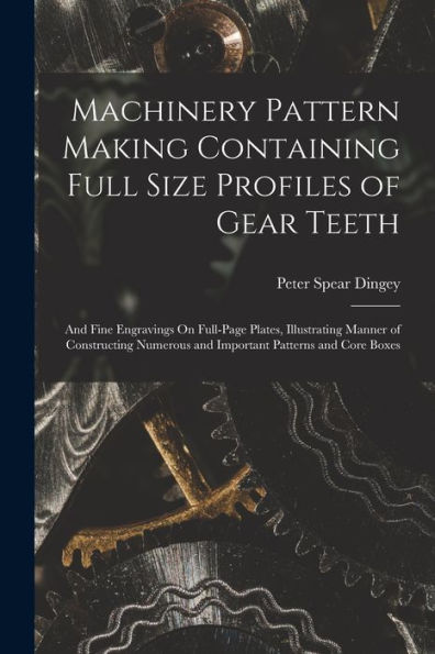 Machinery Pattern Making Containing Full Size Profiles Of Gear Teeth: And Fine Engravings On Full-Page Plates, Illustrating Manner Of Constructing Numerous And Important Patterns And Core Boxes