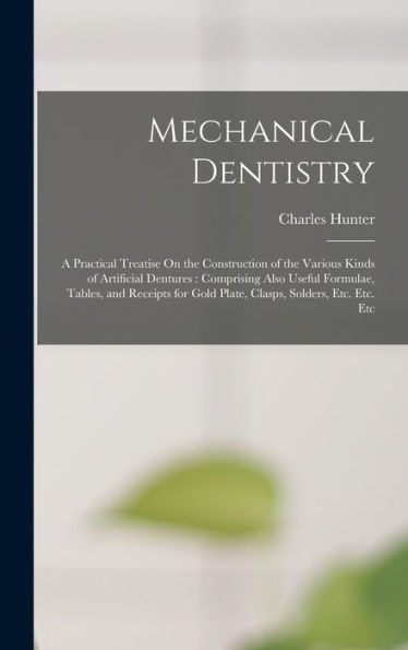 Mechanical Dentistry: A Practical Treatise On The Construction Of The Various Kinds Of Artificial Dentures: Comprising Also Useful Formulae, Tables, ... Gold Plate, Clasps, Solders, Etc. Etc. Etc