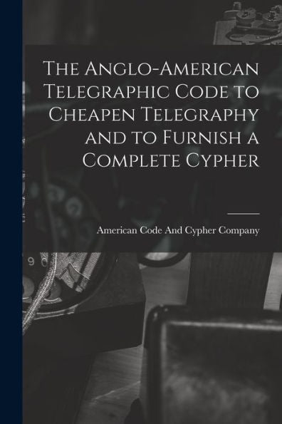 The Anglo-American Telegraphic Code To Cheapen Telegraphy And To Furnish A Complete Cypher