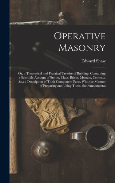 Operative Masonry: Or, A Theoretical And Practical Treatise Of Building; Containing A Scientific Account Of Stones, Clays, Bricks, Mortars, Cements, ... Of Preparing And Using Them. The Fundamental