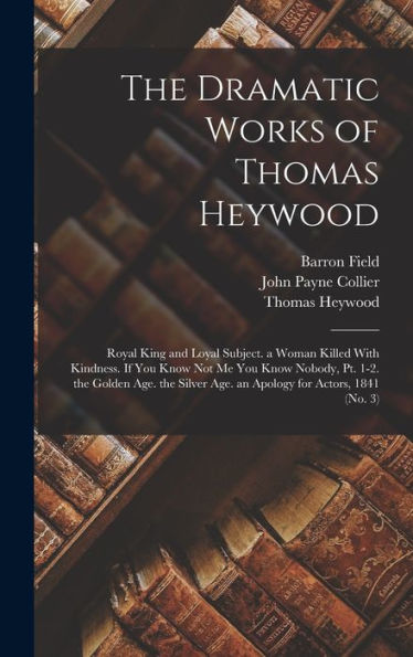 The Dramatic Works Of Thomas Heywood: Royal King And Loyal Subject. A Woman Killed With Kindness. If You Know Not Me You Know Nobody, Pt. 1-2. The ... Age. An Apology For Actors, 1841 (No. 3)