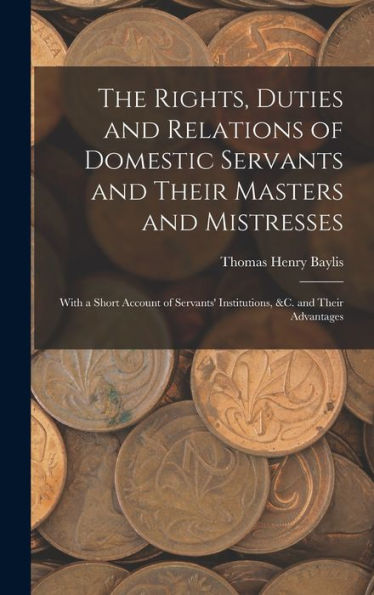 The Rights, Duties And Relations Of Domestic Servants And Their Masters And Mistresses: With A Short Account Of Servants' Institutions, &C. And Their Advantages