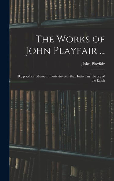 The Works Of John Playfair ...: Biographical Memoir. Illustrations Of The Huttonian Theory Of The Earth