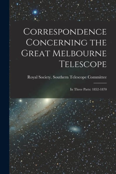 Correspondence Concerning The Great Melbourne Telescope: In Three Parts: 1852-1870