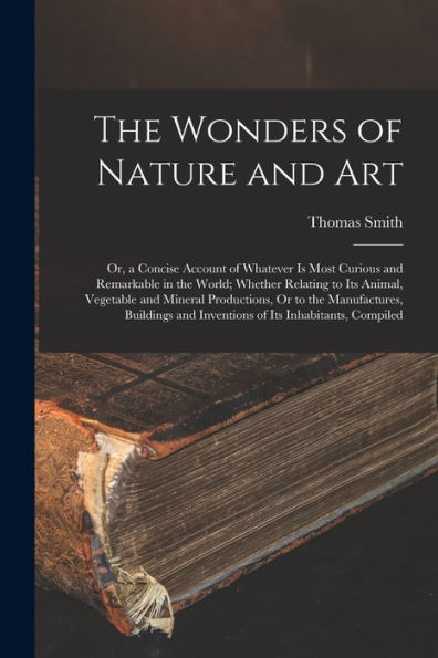 The Wonders Of Nature And Art: Or, A Concise Account Of Whatever Is Most Curious And Remarkable In The World; Whether Relating To Its Animal, ... And Inventions Of Its Inhabitants, Compiled
