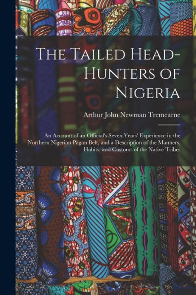 The Tailed Head-Hunters Of Nigeria: An Account Of An Official'S Seven Years' Experience In The Northern Nigerian Pagan Belt, And A Description Of The Manners, Habits, And Customs Of The Native Tribes