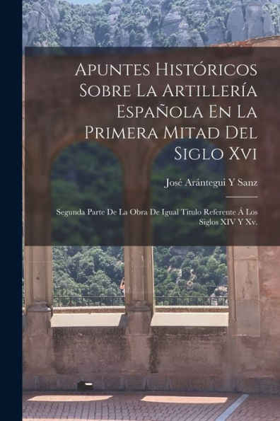 Apuntes Históricos Sobre La Artillería Española En La Primera Mitad Del Siglo Xvi: Segunda Parte De La Obra De Igual Titulo Referente Á Los Siglos Xiv Y Xv. (Spanish Edition)