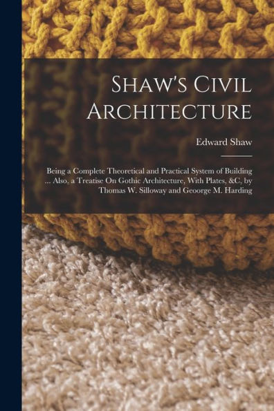 Shaw'S Civil Architecture: Being A Complete Theoretical And Practical System Of Building ... Also, A Treatise On Gothic Architecture, With Plates, &C, By Thomas W. Silloway And Geoorge M. Harding