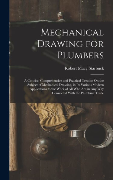 Mechanical Drawing For Plumbers: A Concise, Comprehensive And Practical Treatise On The Subject Of Mechanical Drawing, In Its Various Modern ... In Any Way Connected With The Plumbing Trade