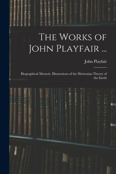 The Works Of John Playfair ...: Biographical Memoir. Illustrations Of The Huttonian Theory Of The Earth