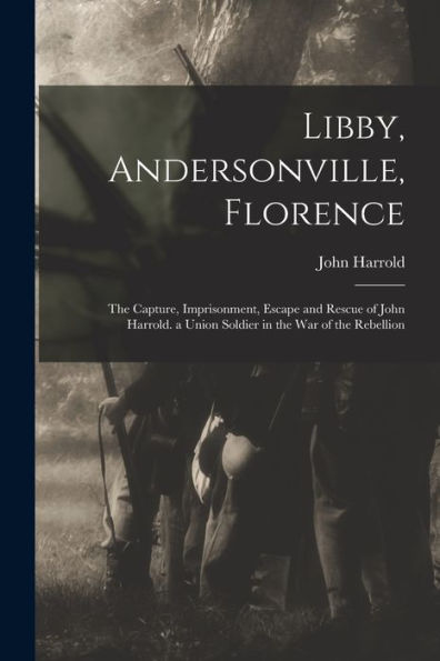 Libby, Andersonville, Florence: The Capture, Imprisonment, Escape And Rescue Of John Harrold. A Union Soldier In The War Of The Rebellion